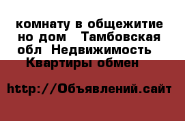 комнату в общежитие но дом - Тамбовская обл. Недвижимость » Квартиры обмен   